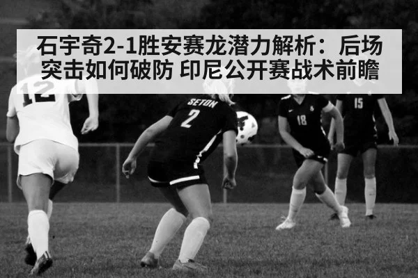 石宇奇2-1胜安赛龙潜力解析：后场突击如何破防 印尼公开赛战术前瞻